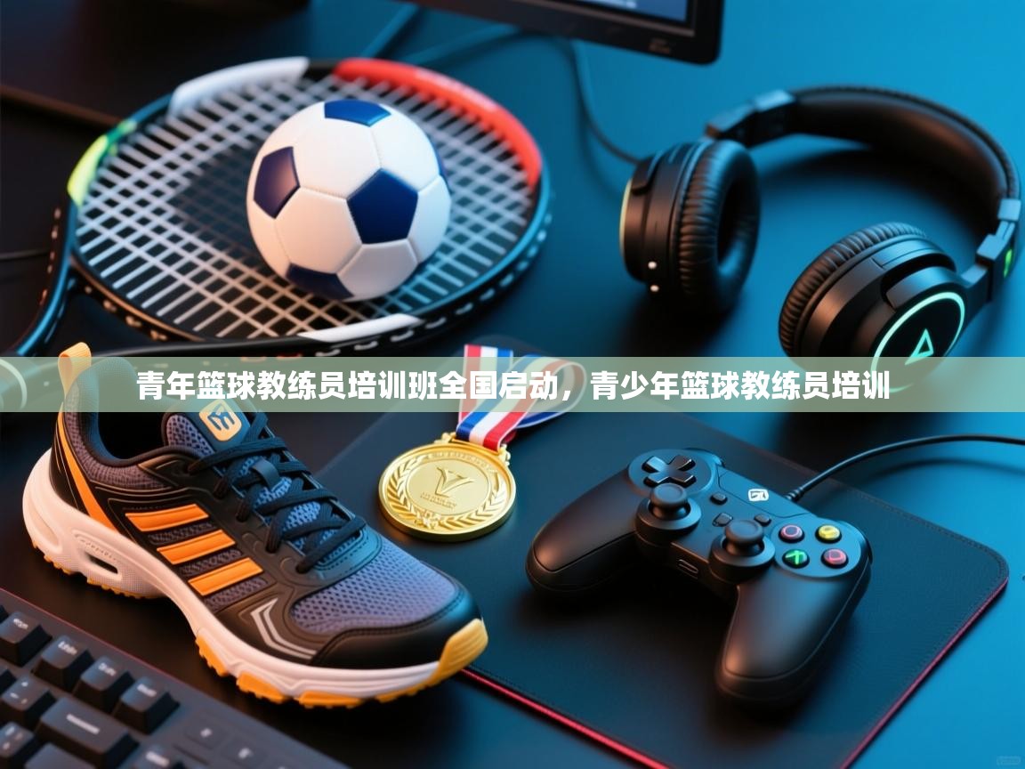 青年篮球教练员培训班全国启动，青少年篮球教练员培训